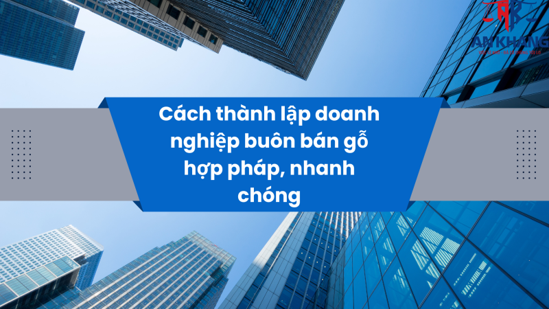 Cách thành lập doanh nghiệp buôn bán gỗ hợp pháp, nhanh chóng